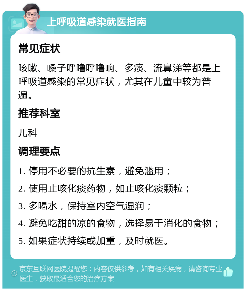 上呼吸道感染就医指南 常见症状 咳嗽、嗓子呼噜呼噜响、多痰、流鼻涕等都是上呼吸道感染的常见症状，尤其在儿童中较为普遍。 推荐科室 儿科 调理要点 1. 停用不必要的抗生素，避免滥用； 2. 使用止咳化痰药物，如止咳化痰颗粒； 3. 多喝水，保持室内空气湿润； 4. 避免吃甜的凉的食物，选择易于消化的食物； 5. 如果症状持续或加重，及时就医。