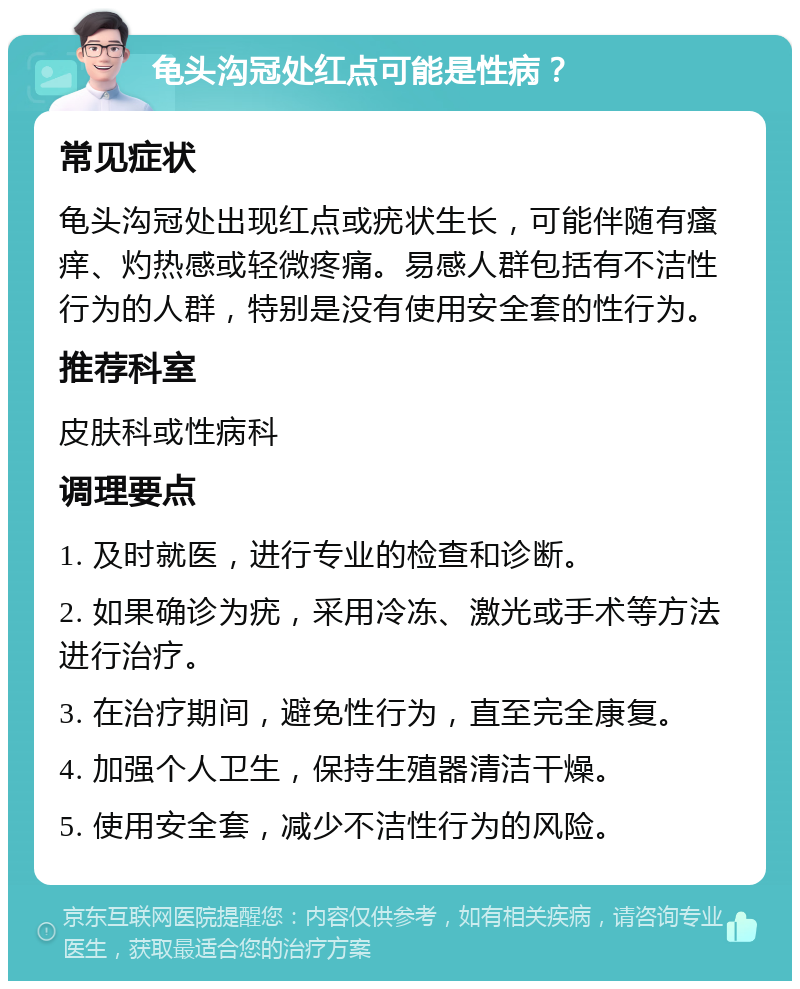 龟头沟冠处红点可能是性病？ 常见症状 龟头沟冠处出现红点或疣状生长，可能伴随有瘙痒、灼热感或轻微疼痛。易感人群包括有不洁性行为的人群，特别是没有使用安全套的性行为。 推荐科室 皮肤科或性病科 调理要点 1. 及时就医，进行专业的检查和诊断。 2. 如果确诊为疣，采用冷冻、激光或手术等方法进行治疗。 3. 在治疗期间，避免性行为，直至完全康复。 4. 加强个人卫生，保持生殖器清洁干燥。 5. 使用安全套，减少不洁性行为的风险。