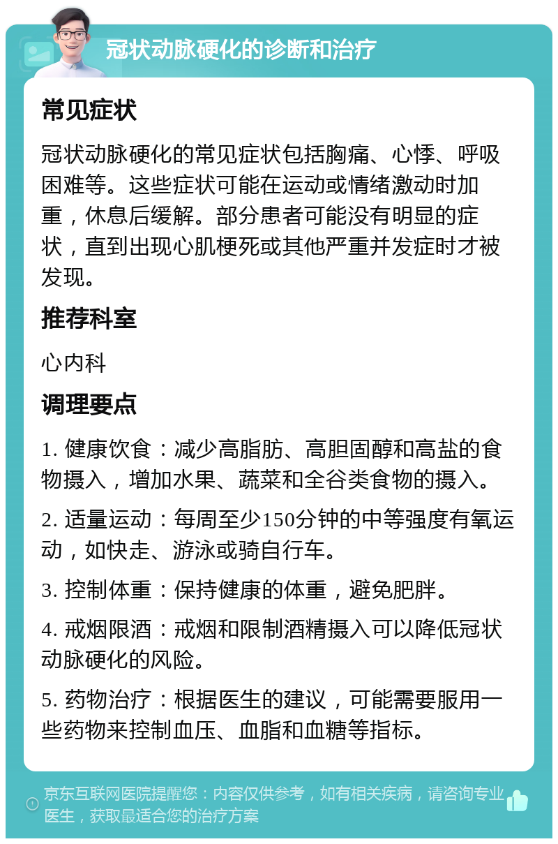 冠状动脉硬化的诊断和治疗 常见症状 冠状动脉硬化的常见症状包括胸痛、心悸、呼吸困难等。这些症状可能在运动或情绪激动时加重，休息后缓解。部分患者可能没有明显的症状，直到出现心肌梗死或其他严重并发症时才被发现。 推荐科室 心内科 调理要点 1. 健康饮食：减少高脂肪、高胆固醇和高盐的食物摄入，增加水果、蔬菜和全谷类食物的摄入。 2. 适量运动：每周至少150分钟的中等强度有氧运动，如快走、游泳或骑自行车。 3. 控制体重：保持健康的体重，避免肥胖。 4. 戒烟限酒：戒烟和限制酒精摄入可以降低冠状动脉硬化的风险。 5. 药物治疗：根据医生的建议，可能需要服用一些药物来控制血压、血脂和血糖等指标。