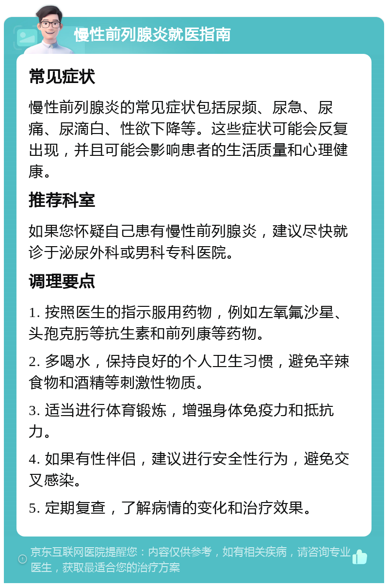 慢性前列腺炎就医指南 常见症状 慢性前列腺炎的常见症状包括尿频、尿急、尿痛、尿滴白、性欲下降等。这些症状可能会反复出现，并且可能会影响患者的生活质量和心理健康。 推荐科室 如果您怀疑自己患有慢性前列腺炎，建议尽快就诊于泌尿外科或男科专科医院。 调理要点 1. 按照医生的指示服用药物，例如左氧氟沙星、头孢克肟等抗生素和前列康等药物。 2. 多喝水，保持良好的个人卫生习惯，避免辛辣食物和酒精等刺激性物质。 3. 适当进行体育锻炼，增强身体免疫力和抵抗力。 4. 如果有性伴侣，建议进行安全性行为，避免交叉感染。 5. 定期复查，了解病情的变化和治疗效果。