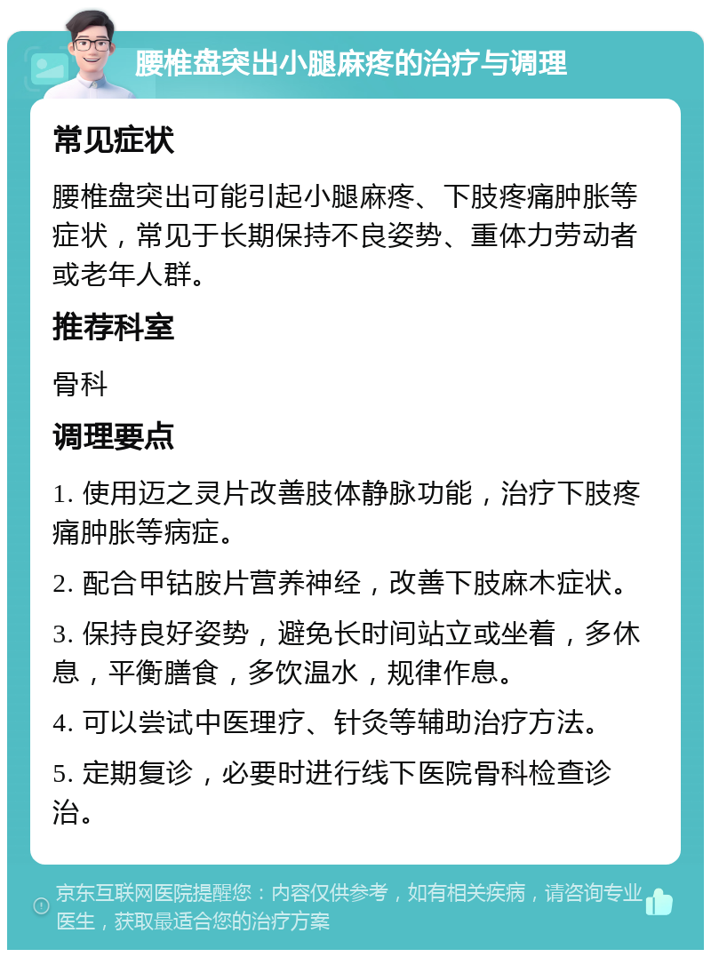 腰椎盘突出小腿麻疼的治疗与调理 常见症状 腰椎盘突出可能引起小腿麻疼、下肢疼痛肿胀等症状，常见于长期保持不良姿势、重体力劳动者或老年人群。 推荐科室 骨科 调理要点 1. 使用迈之灵片改善肢体静脉功能，治疗下肢疼痛肿胀等病症。 2. 配合甲钴胺片营养神经，改善下肢麻木症状。 3. 保持良好姿势，避免长时间站立或坐着，多休息，平衡膳食，多饮温水，规律作息。 4. 可以尝试中医理疗、针灸等辅助治疗方法。 5. 定期复诊，必要时进行线下医院骨科检查诊治。