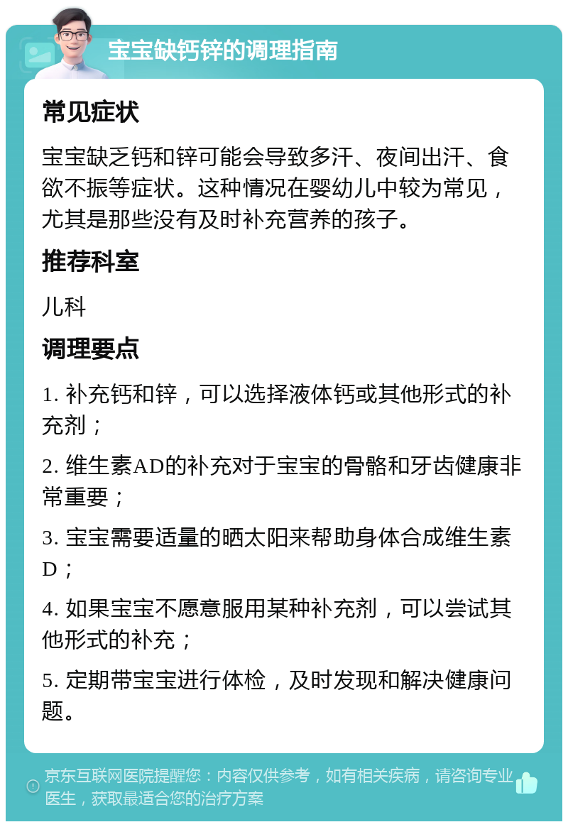 宝宝缺钙锌的调理指南 常见症状 宝宝缺乏钙和锌可能会导致多汗、夜间出汗、食欲不振等症状。这种情况在婴幼儿中较为常见，尤其是那些没有及时补充营养的孩子。 推荐科室 儿科 调理要点 1. 补充钙和锌，可以选择液体钙或其他形式的补充剂； 2. 维生素AD的补充对于宝宝的骨骼和牙齿健康非常重要； 3. 宝宝需要适量的晒太阳来帮助身体合成维生素D； 4. 如果宝宝不愿意服用某种补充剂，可以尝试其他形式的补充； 5. 定期带宝宝进行体检，及时发现和解决健康问题。