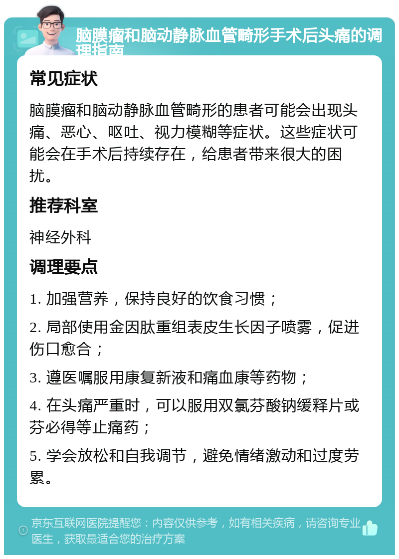 脑膜瘤和脑动静脉血管畸形手术后头痛的调理指南 常见症状 脑膜瘤和脑动静脉血管畸形的患者可能会出现头痛、恶心、呕吐、视力模糊等症状。这些症状可能会在手术后持续存在，给患者带来很大的困扰。 推荐科室 神经外科 调理要点 1. 加强营养，保持良好的饮食习惯； 2. 局部使用金因肽重组表皮生长因子喷雾，促进伤口愈合； 3. 遵医嘱服用康复新液和痛血康等药物； 4. 在头痛严重时，可以服用双氯芬酸钠缓释片或芬必得等止痛药； 5. 学会放松和自我调节，避免情绪激动和过度劳累。