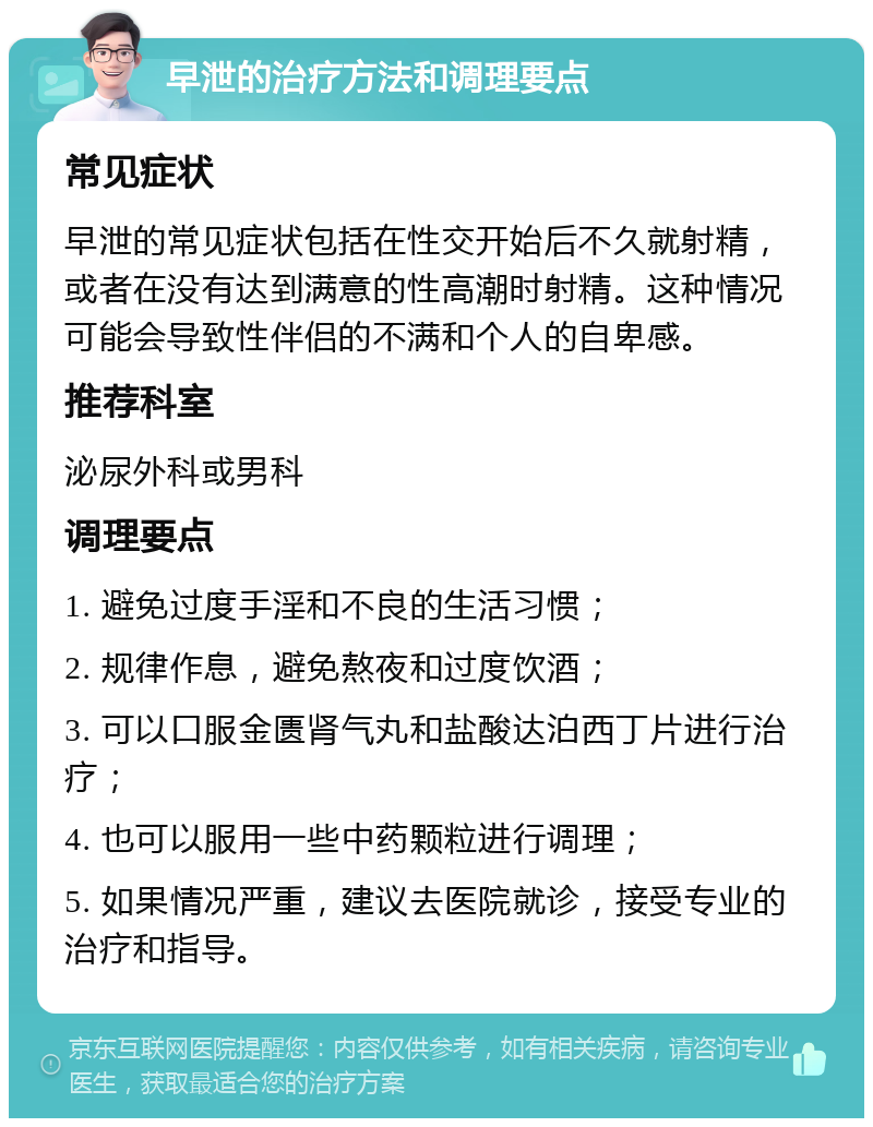 早泄的治疗方法和调理要点 常见症状 早泄的常见症状包括在性交开始后不久就射精，或者在没有达到满意的性高潮时射精。这种情况可能会导致性伴侣的不满和个人的自卑感。 推荐科室 泌尿外科或男科 调理要点 1. 避免过度手淫和不良的生活习惯； 2. 规律作息，避免熬夜和过度饮酒； 3. 可以口服金匮肾气丸和盐酸达泊西丁片进行治疗； 4. 也可以服用一些中药颗粒进行调理； 5. 如果情况严重，建议去医院就诊，接受专业的治疗和指导。