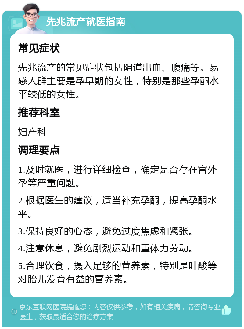 先兆流产就医指南 常见症状 先兆流产的常见症状包括阴道出血、腹痛等。易感人群主要是孕早期的女性，特别是那些孕酮水平较低的女性。 推荐科室 妇产科 调理要点 1.及时就医，进行详细检查，确定是否存在宫外孕等严重问题。 2.根据医生的建议，适当补充孕酮，提高孕酮水平。 3.保持良好的心态，避免过度焦虑和紧张。 4.注意休息，避免剧烈运动和重体力劳动。 5.合理饮食，摄入足够的营养素，特别是叶酸等对胎儿发育有益的营养素。