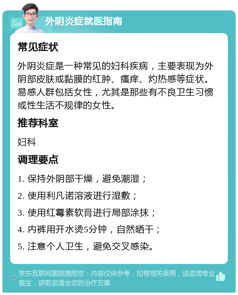 外阴炎症就医指南 常见症状 外阴炎症是一种常见的妇科疾病，主要表现为外阴部皮肤或黏膜的红肿、瘙痒、灼热感等症状。易感人群包括女性，尤其是那些有不良卫生习惯或性生活不规律的女性。 推荐科室 妇科 调理要点 1. 保持外阴部干燥，避免潮湿； 2. 使用利凡诺溶液进行湿敷； 3. 使用红霉素软膏进行局部涂抹； 4. 内裤用开水烫5分钟，自然晒干； 5. 注意个人卫生，避免交叉感染。