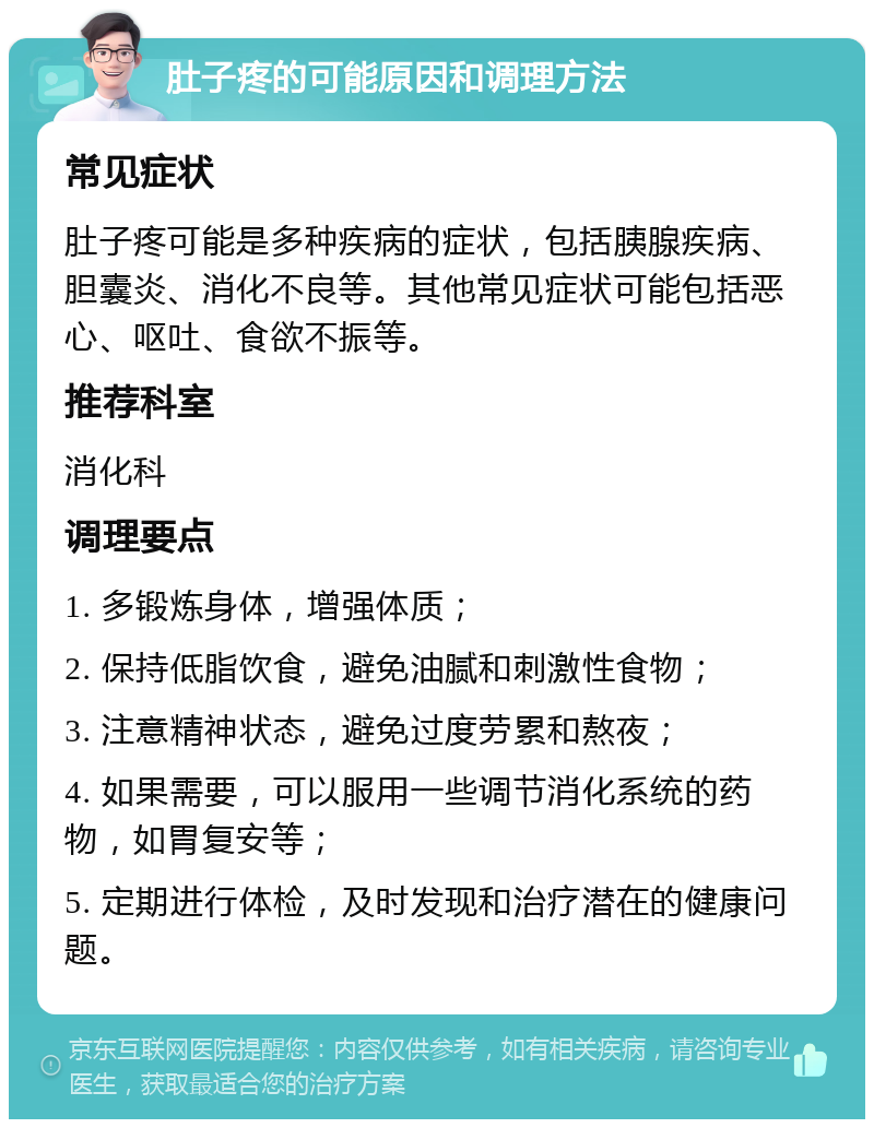 肚子疼的可能原因和调理方法 常见症状 肚子疼可能是多种疾病的症状，包括胰腺疾病、胆囊炎、消化不良等。其他常见症状可能包括恶心、呕吐、食欲不振等。 推荐科室 消化科 调理要点 1. 多锻炼身体，增强体质； 2. 保持低脂饮食，避免油腻和刺激性食物； 3. 注意精神状态，避免过度劳累和熬夜； 4. 如果需要，可以服用一些调节消化系统的药物，如胃复安等； 5. 定期进行体检，及时发现和治疗潜在的健康问题。