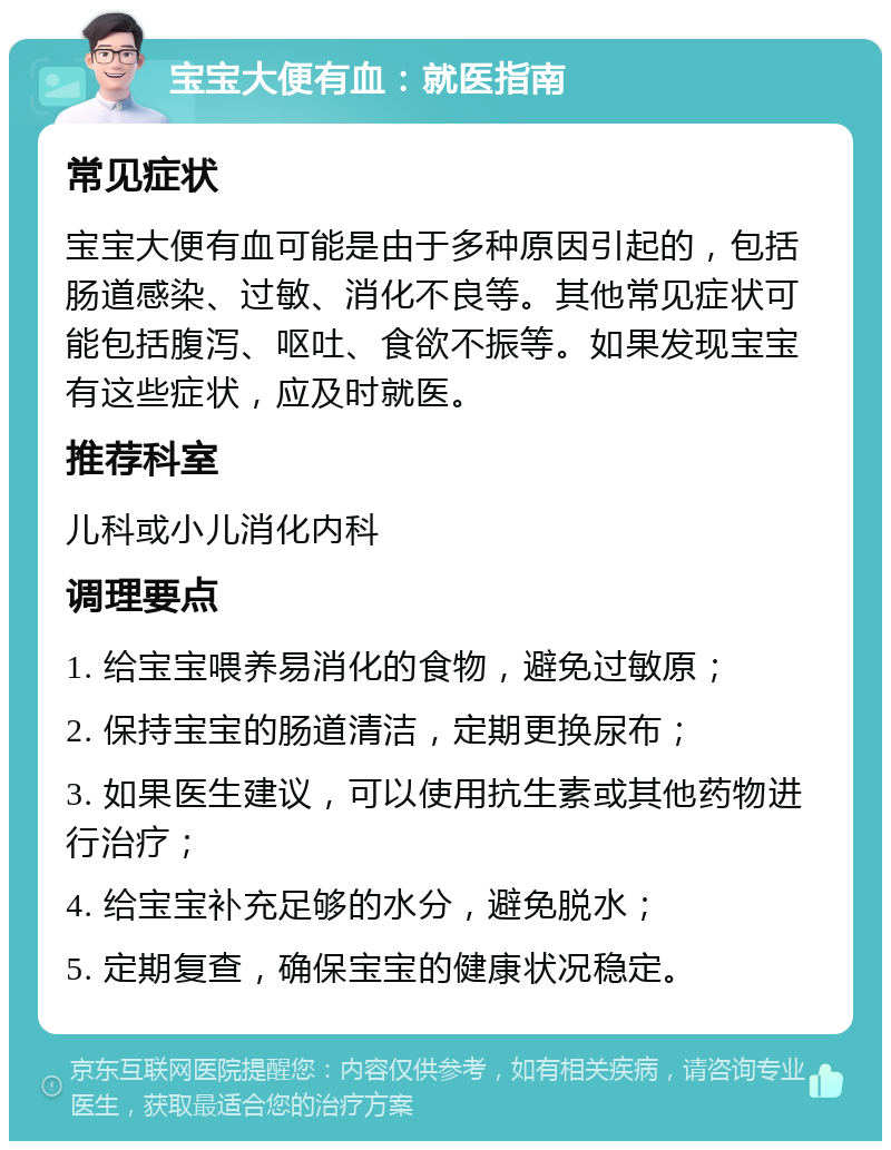 宝宝大便有血：就医指南 常见症状 宝宝大便有血可能是由于多种原因引起的，包括肠道感染、过敏、消化不良等。其他常见症状可能包括腹泻、呕吐、食欲不振等。如果发现宝宝有这些症状，应及时就医。 推荐科室 儿科或小儿消化内科 调理要点 1. 给宝宝喂养易消化的食物，避免过敏原； 2. 保持宝宝的肠道清洁，定期更换尿布； 3. 如果医生建议，可以使用抗生素或其他药物进行治疗； 4. 给宝宝补充足够的水分，避免脱水； 5. 定期复查，确保宝宝的健康状况稳定。