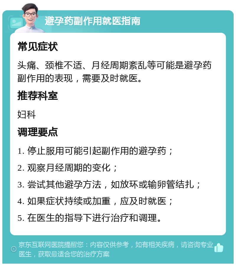 避孕药副作用就医指南 常见症状 头痛、颈椎不适、月经周期紊乱等可能是避孕药副作用的表现，需要及时就医。 推荐科室 妇科 调理要点 1. 停止服用可能引起副作用的避孕药； 2. 观察月经周期的变化； 3. 尝试其他避孕方法，如放环或输卵管结扎； 4. 如果症状持续或加重，应及时就医； 5. 在医生的指导下进行治疗和调理。