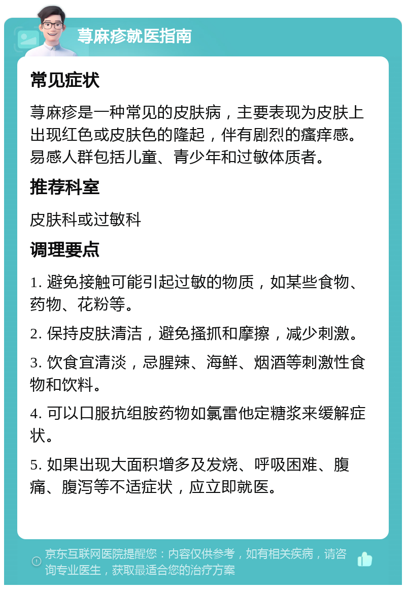 荨麻疹就医指南 常见症状 荨麻疹是一种常见的皮肤病，主要表现为皮肤上出现红色或皮肤色的隆起，伴有剧烈的瘙痒感。易感人群包括儿童、青少年和过敏体质者。 推荐科室 皮肤科或过敏科 调理要点 1. 避免接触可能引起过敏的物质，如某些食物、药物、花粉等。 2. 保持皮肤清洁，避免搔抓和摩擦，减少刺激。 3. 饮食宜清淡，忌腥辣、海鲜、烟酒等刺激性食物和饮料。 4. 可以口服抗组胺药物如氯雷他定糖浆来缓解症状。 5. 如果出现大面积增多及发烧、呼吸困难、腹痛、腹泻等不适症状，应立即就医。