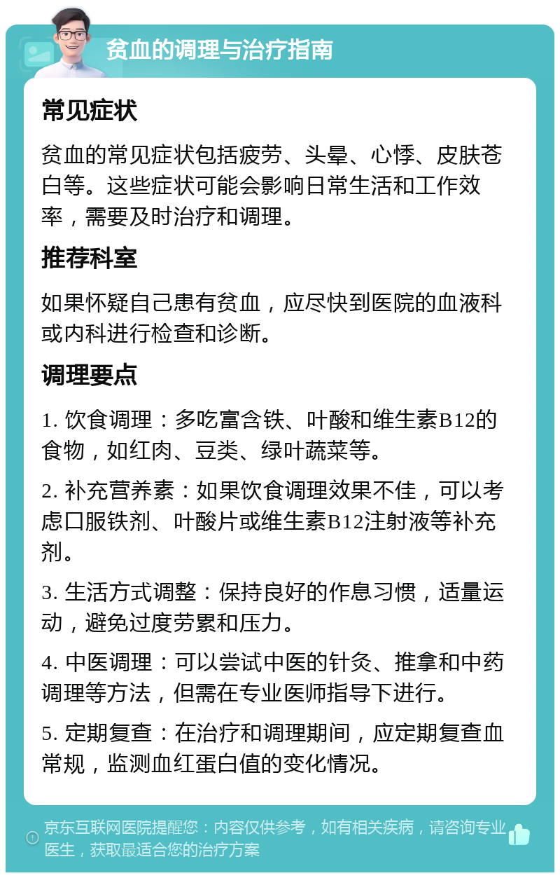 贫血的调理与治疗指南 常见症状 贫血的常见症状包括疲劳、头晕、心悸、皮肤苍白等。这些症状可能会影响日常生活和工作效率，需要及时治疗和调理。 推荐科室 如果怀疑自己患有贫血，应尽快到医院的血液科或内科进行检查和诊断。 调理要点 1. 饮食调理：多吃富含铁、叶酸和维生素B12的食物，如红肉、豆类、绿叶蔬菜等。 2. 补充营养素：如果饮食调理效果不佳，可以考虑口服铁剂、叶酸片或维生素B12注射液等补充剂。 3. 生活方式调整：保持良好的作息习惯，适量运动，避免过度劳累和压力。 4. 中医调理：可以尝试中医的针灸、推拿和中药调理等方法，但需在专业医师指导下进行。 5. 定期复查：在治疗和调理期间，应定期复查血常规，监测血红蛋白值的变化情况。