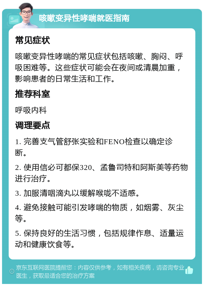 咳嗽变异性哮喘就医指南 常见症状 咳嗽变异性哮喘的常见症状包括咳嗽、胸闷、呼吸困难等。这些症状可能会在夜间或清晨加重，影响患者的日常生活和工作。 推荐科室 呼吸内科 调理要点 1. 完善支气管舒张实验和FENO检查以确定诊断。 2. 使用信必可都保320、孟鲁司特和阿斯美等药物进行治疗。 3. 加服清咽滴丸以缓解喉咙不适感。 4. 避免接触可能引发哮喘的物质，如烟雾、灰尘等。 5. 保持良好的生活习惯，包括规律作息、适量运动和健康饮食等。