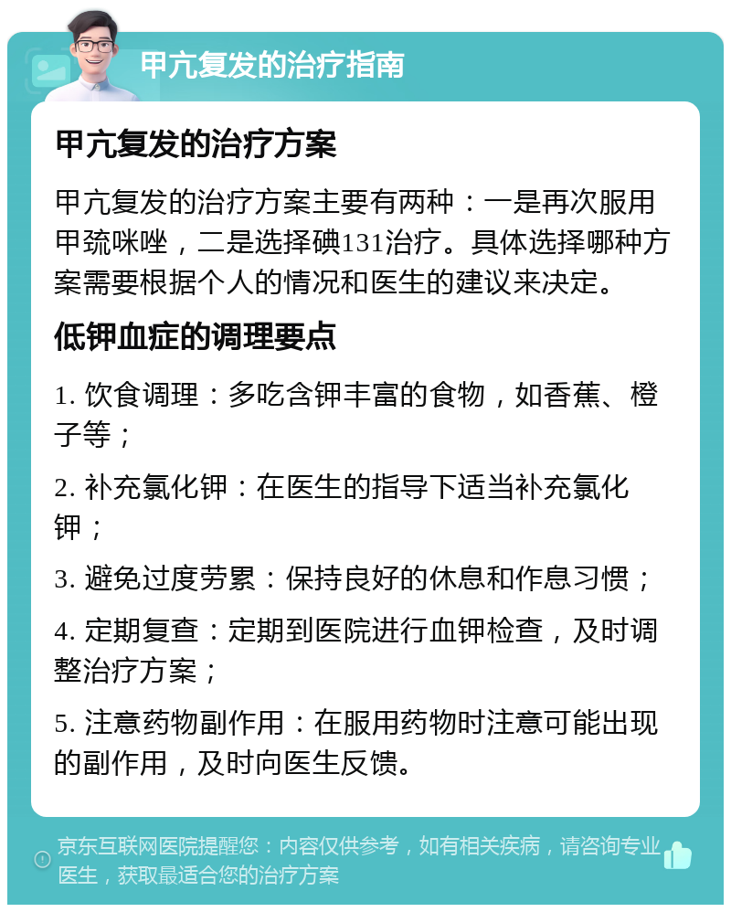 甲亢复发的治疗指南 甲亢复发的治疗方案 甲亢复发的治疗方案主要有两种：一是再次服用甲巯咪唑，二是选择碘131治疗。具体选择哪种方案需要根据个人的情况和医生的建议来决定。 低钾血症的调理要点 1. 饮食调理：多吃含钾丰富的食物，如香蕉、橙子等； 2. 补充氯化钾：在医生的指导下适当补充氯化钾； 3. 避免过度劳累：保持良好的休息和作息习惯； 4. 定期复查：定期到医院进行血钾检查，及时调整治疗方案； 5. 注意药物副作用：在服用药物时注意可能出现的副作用，及时向医生反馈。