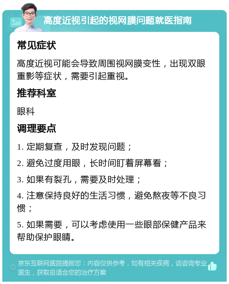 高度近视引起的视网膜问题就医指南 常见症状 高度近视可能会导致周围视网膜变性，出现双眼重影等症状，需要引起重视。 推荐科室 眼科 调理要点 1. 定期复查，及时发现问题； 2. 避免过度用眼，长时间盯着屏幕看； 3. 如果有裂孔，需要及时处理； 4. 注意保持良好的生活习惯，避免熬夜等不良习惯； 5. 如果需要，可以考虑使用一些眼部保健产品来帮助保护眼睛。