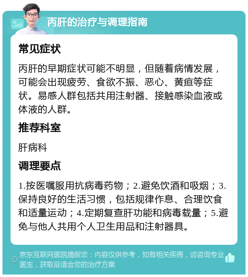 丙肝的治疗与调理指南 常见症状 丙肝的早期症状可能不明显，但随着病情发展，可能会出现疲劳、食欲不振、恶心、黄疸等症状。易感人群包括共用注射器、接触感染血液或体液的人群。 推荐科室 肝病科 调理要点 1.按医嘱服用抗病毒药物；2.避免饮酒和吸烟；3.保持良好的生活习惯，包括规律作息、合理饮食和适量运动；4.定期复查肝功能和病毒载量；5.避免与他人共用个人卫生用品和注射器具。