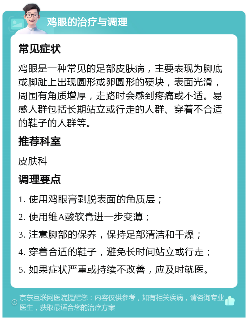 鸡眼的治疗与调理 常见症状 鸡眼是一种常见的足部皮肤病，主要表现为脚底或脚趾上出现圆形或卵圆形的硬块，表面光滑，周围有角质增厚，走路时会感到疼痛或不适。易感人群包括长期站立或行走的人群、穿着不合适的鞋子的人群等。 推荐科室 皮肤科 调理要点 1. 使用鸡眼膏剥脱表面的角质层； 2. 使用维A酸软膏进一步变薄； 3. 注意脚部的保养，保持足部清洁和干燥； 4. 穿着合适的鞋子，避免长时间站立或行走； 5. 如果症状严重或持续不改善，应及时就医。