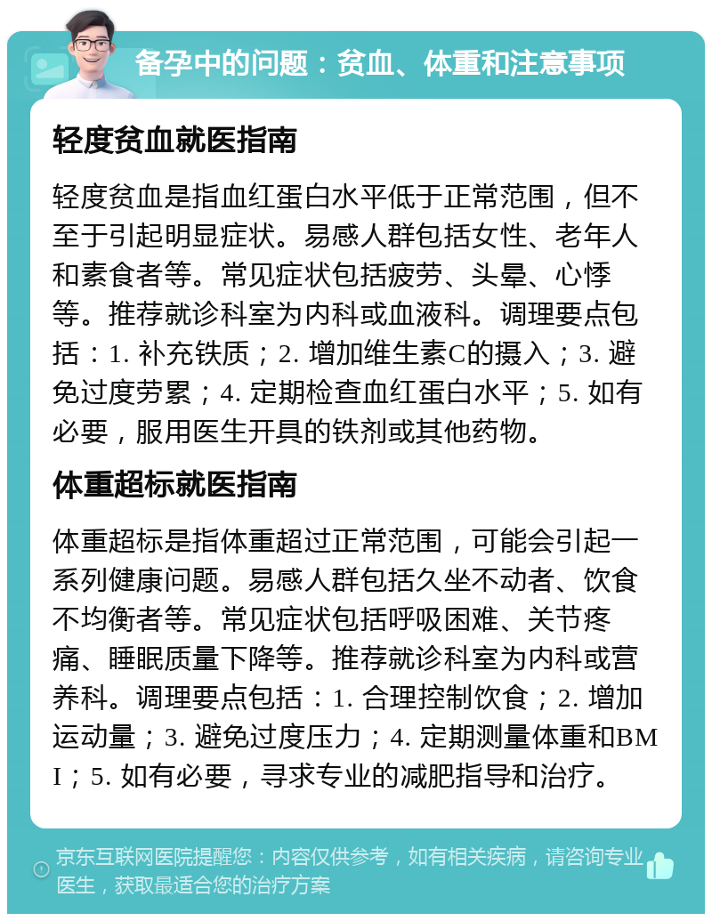 备孕中的问题：贫血、体重和注意事项 轻度贫血就医指南 轻度贫血是指血红蛋白水平低于正常范围，但不至于引起明显症状。易感人群包括女性、老年人和素食者等。常见症状包括疲劳、头晕、心悸等。推荐就诊科室为内科或血液科。调理要点包括：1. 补充铁质；2. 增加维生素C的摄入；3. 避免过度劳累；4. 定期检查血红蛋白水平；5. 如有必要，服用医生开具的铁剂或其他药物。 体重超标就医指南 体重超标是指体重超过正常范围，可能会引起一系列健康问题。易感人群包括久坐不动者、饮食不均衡者等。常见症状包括呼吸困难、关节疼痛、睡眠质量下降等。推荐就诊科室为内科或营养科。调理要点包括：1. 合理控制饮食；2. 增加运动量；3. 避免过度压力；4. 定期测量体重和BMI；5. 如有必要，寻求专业的减肥指导和治疗。