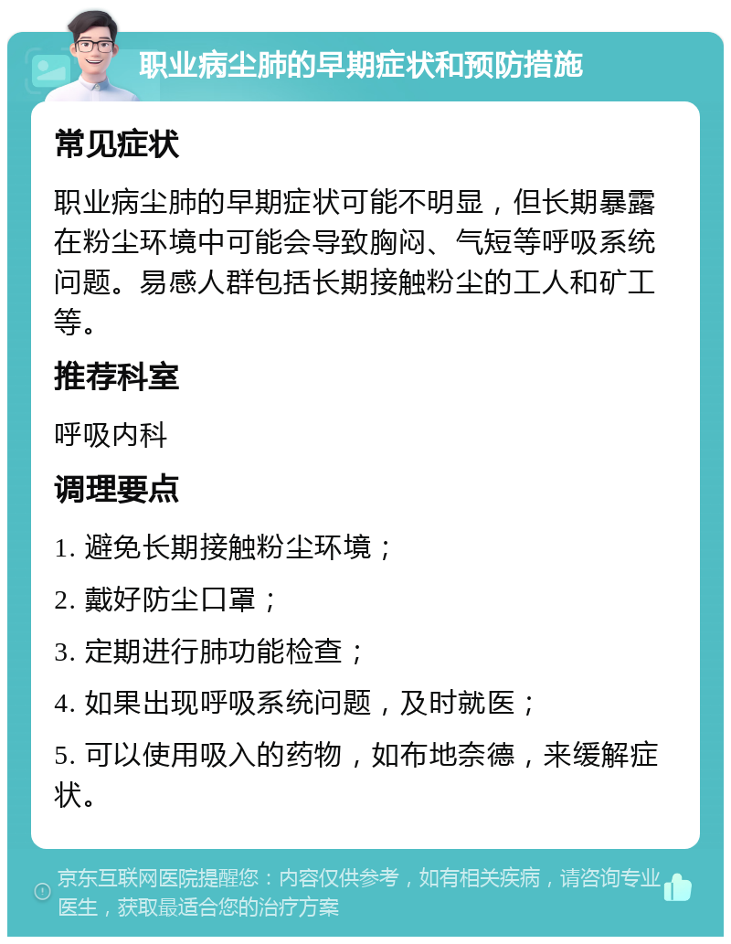 职业病尘肺的早期症状和预防措施 常见症状 职业病尘肺的早期症状可能不明显，但长期暴露在粉尘环境中可能会导致胸闷、气短等呼吸系统问题。易感人群包括长期接触粉尘的工人和矿工等。 推荐科室 呼吸内科 调理要点 1. 避免长期接触粉尘环境； 2. 戴好防尘口罩； 3. 定期进行肺功能检查； 4. 如果出现呼吸系统问题，及时就医； 5. 可以使用吸入的药物，如布地奈德，来缓解症状。