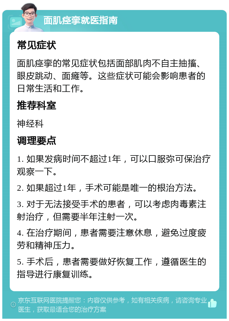 面肌痉挛就医指南 常见症状 面肌痉挛的常见症状包括面部肌肉不自主抽搐、眼皮跳动、面瘫等。这些症状可能会影响患者的日常生活和工作。 推荐科室 神经科 调理要点 1. 如果发病时间不超过1年，可以口服弥可保治疗观察一下。 2. 如果超过1年，手术可能是唯一的根治方法。 3. 对于无法接受手术的患者，可以考虑肉毒素注射治疗，但需要半年注射一次。 4. 在治疗期间，患者需要注意休息，避免过度疲劳和精神压力。 5. 手术后，患者需要做好恢复工作，遵循医生的指导进行康复训练。