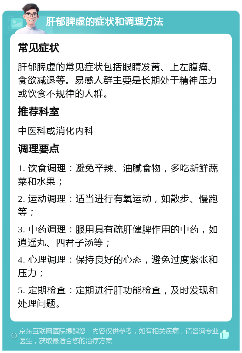 肝郁脾虚的症状和调理方法 常见症状 肝郁脾虚的常见症状包括眼睛发黄、上左腹痛、食欲减退等。易感人群主要是长期处于精神压力或饮食不规律的人群。 推荐科室 中医科或消化内科 调理要点 1. 饮食调理：避免辛辣、油腻食物，多吃新鲜蔬菜和水果； 2. 运动调理：适当进行有氧运动，如散步、慢跑等； 3. 中药调理：服用具有疏肝健脾作用的中药，如逍遥丸、四君子汤等； 4. 心理调理：保持良好的心态，避免过度紧张和压力； 5. 定期检查：定期进行肝功能检查，及时发现和处理问题。