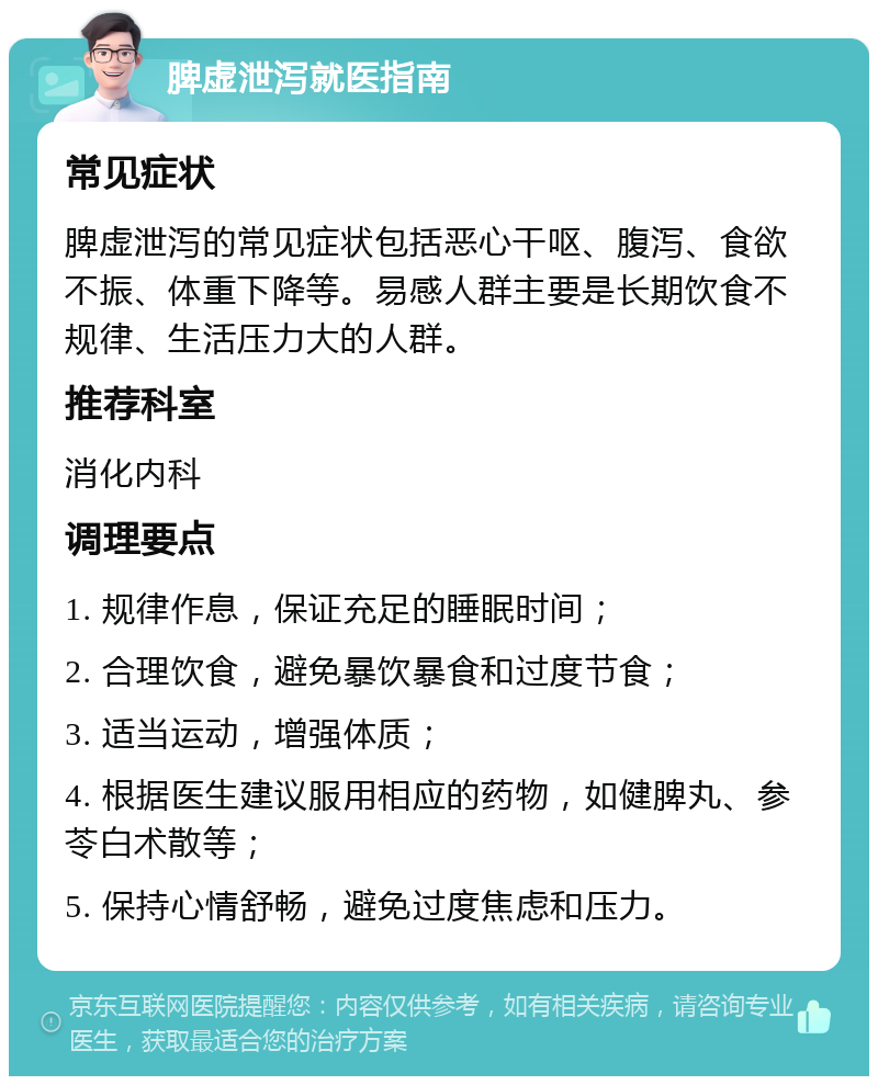 脾虚泄泻就医指南 常见症状 脾虚泄泻的常见症状包括恶心干呕、腹泻、食欲不振、体重下降等。易感人群主要是长期饮食不规律、生活压力大的人群。 推荐科室 消化内科 调理要点 1. 规律作息，保证充足的睡眠时间； 2. 合理饮食，避免暴饮暴食和过度节食； 3. 适当运动，增强体质； 4. 根据医生建议服用相应的药物，如健脾丸、参苓白术散等； 5. 保持心情舒畅，避免过度焦虑和压力。