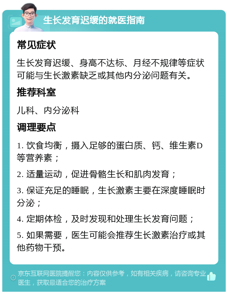 生长发育迟缓的就医指南 常见症状 生长发育迟缓、身高不达标、月经不规律等症状可能与生长激素缺乏或其他内分泌问题有关。 推荐科室 儿科、内分泌科 调理要点 1. 饮食均衡，摄入足够的蛋白质、钙、维生素D等营养素； 2. 适量运动，促进骨骼生长和肌肉发育； 3. 保证充足的睡眠，生长激素主要在深度睡眠时分泌； 4. 定期体检，及时发现和处理生长发育问题； 5. 如果需要，医生可能会推荐生长激素治疗或其他药物干预。