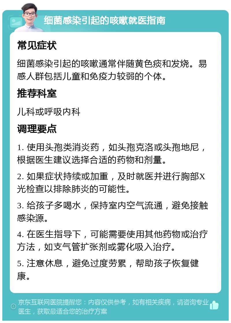 细菌感染引起的咳嗽就医指南 常见症状 细菌感染引起的咳嗽通常伴随黄色痰和发烧。易感人群包括儿童和免疫力较弱的个体。 推荐科室 儿科或呼吸内科 调理要点 1. 使用头孢类消炎药，如头孢克洛或头孢地尼，根据医生建议选择合适的药物和剂量。 2. 如果症状持续或加重，及时就医并进行胸部X光检查以排除肺炎的可能性。 3. 给孩子多喝水，保持室内空气流通，避免接触感染源。 4. 在医生指导下，可能需要使用其他药物或治疗方法，如支气管扩张剂或雾化吸入治疗。 5. 注意休息，避免过度劳累，帮助孩子恢复健康。