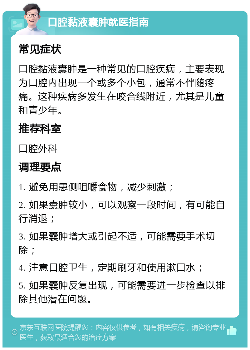 口腔黏液囊肿就医指南 常见症状 口腔黏液囊肿是一种常见的口腔疾病，主要表现为口腔内出现一个或多个小包，通常不伴随疼痛。这种疾病多发生在咬合线附近，尤其是儿童和青少年。 推荐科室 口腔外科 调理要点 1. 避免用患侧咀嚼食物，减少刺激； 2. 如果囊肿较小，可以观察一段时间，有可能自行消退； 3. 如果囊肿增大或引起不适，可能需要手术切除； 4. 注意口腔卫生，定期刷牙和使用漱口水； 5. 如果囊肿反复出现，可能需要进一步检查以排除其他潜在问题。