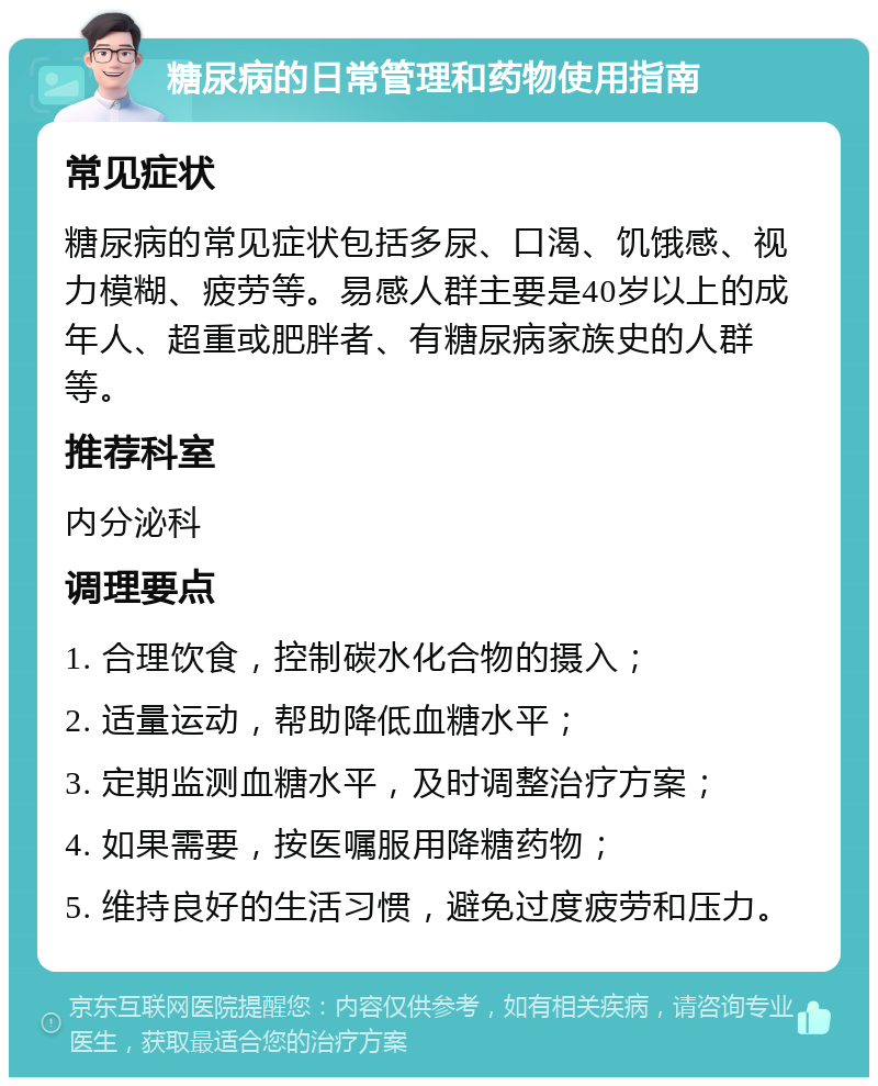 糖尿病的日常管理和药物使用指南 常见症状 糖尿病的常见症状包括多尿、口渴、饥饿感、视力模糊、疲劳等。易感人群主要是40岁以上的成年人、超重或肥胖者、有糖尿病家族史的人群等。 推荐科室 内分泌科 调理要点 1. 合理饮食，控制碳水化合物的摄入； 2. 适量运动，帮助降低血糖水平； 3. 定期监测血糖水平，及时调整治疗方案； 4. 如果需要，按医嘱服用降糖药物； 5. 维持良好的生活习惯，避免过度疲劳和压力。