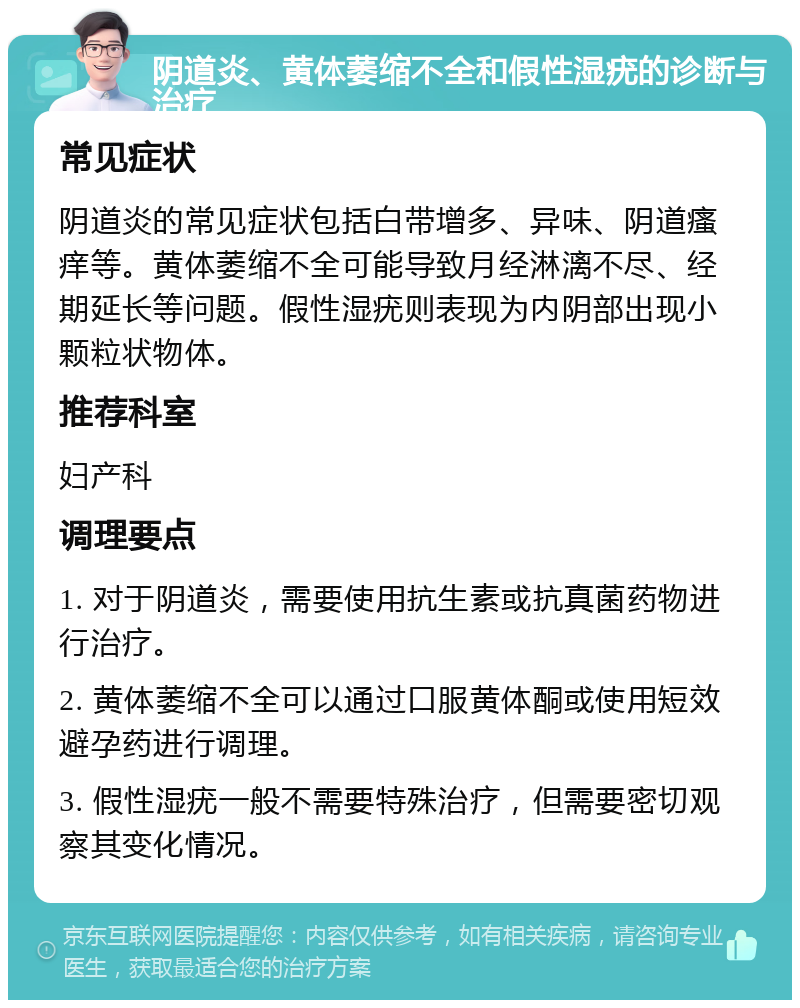 阴道炎、黄体萎缩不全和假性湿疣的诊断与治疗 常见症状 阴道炎的常见症状包括白带增多、异味、阴道瘙痒等。黄体萎缩不全可能导致月经淋漓不尽、经期延长等问题。假性湿疣则表现为内阴部出现小颗粒状物体。 推荐科室 妇产科 调理要点 1. 对于阴道炎，需要使用抗生素或抗真菌药物进行治疗。 2. 黄体萎缩不全可以通过口服黄体酮或使用短效避孕药进行调理。 3. 假性湿疣一般不需要特殊治疗，但需要密切观察其变化情况。