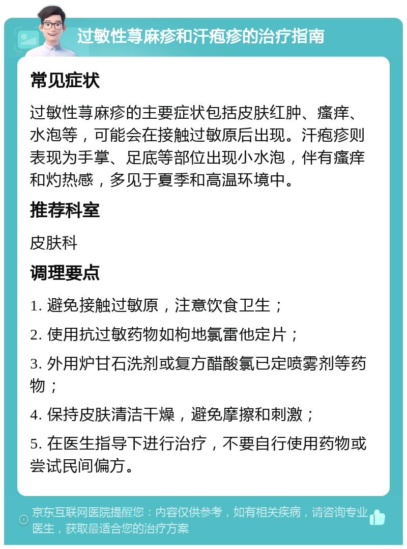 过敏性荨麻疹和汗疱疹的治疗指南 常见症状 过敏性荨麻疹的主要症状包括皮肤红肿、瘙痒、水泡等，可能会在接触过敏原后出现。汗疱疹则表现为手掌、足底等部位出现小水泡，伴有瘙痒和灼热感，多见于夏季和高温环境中。 推荐科室 皮肤科 调理要点 1. 避免接触过敏原，注意饮食卫生； 2. 使用抗过敏药物如枸地氯雷他定片； 3. 外用炉甘石洗剂或复方醋酸氯已定喷雾剂等药物； 4. 保持皮肤清洁干燥，避免摩擦和刺激； 5. 在医生指导下进行治疗，不要自行使用药物或尝试民间偏方。