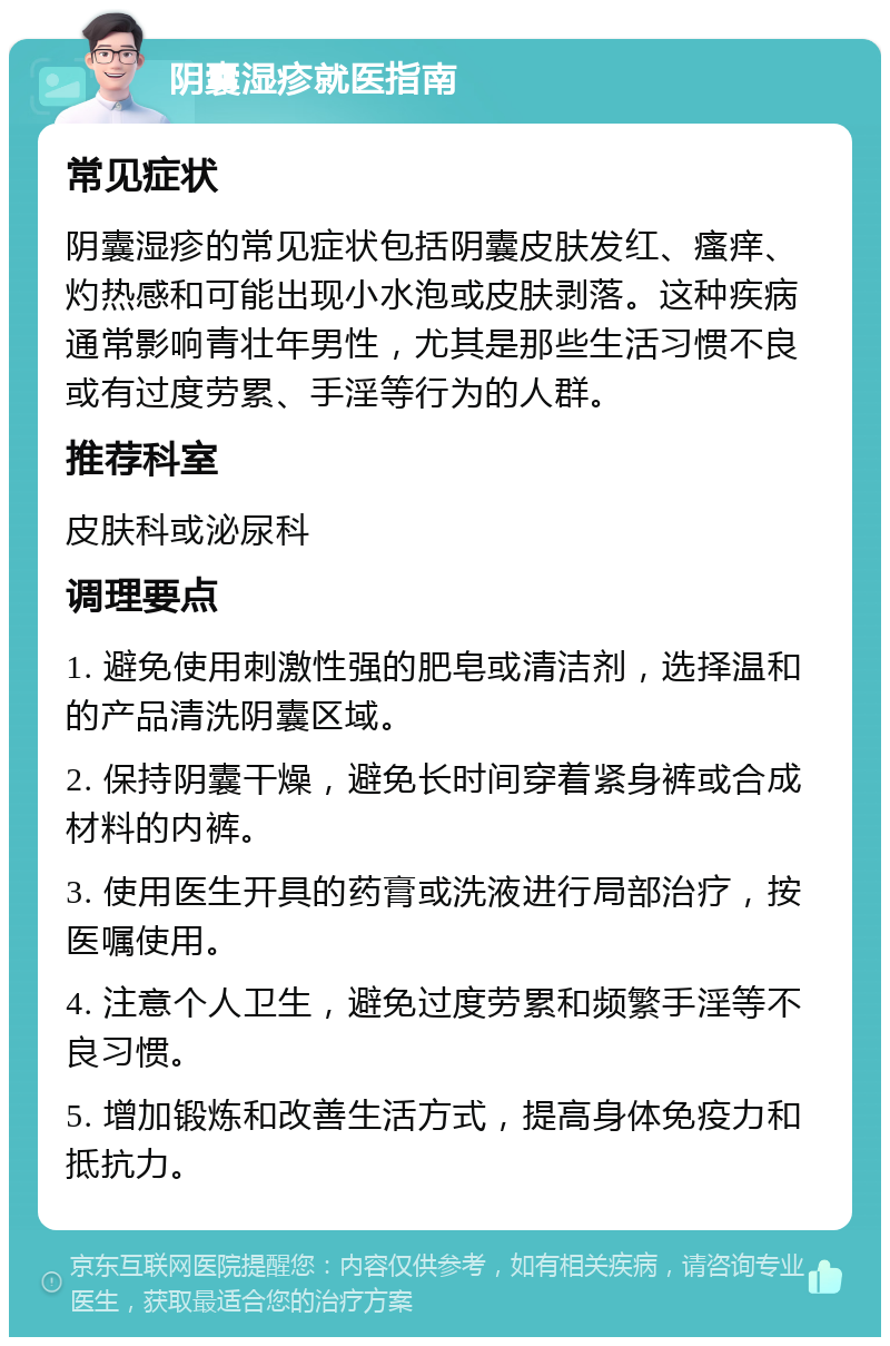 阴囊湿疹就医指南 常见症状 阴囊湿疹的常见症状包括阴囊皮肤发红、瘙痒、灼热感和可能出现小水泡或皮肤剥落。这种疾病通常影响青壮年男性，尤其是那些生活习惯不良或有过度劳累、手淫等行为的人群。 推荐科室 皮肤科或泌尿科 调理要点 1. 避免使用刺激性强的肥皂或清洁剂，选择温和的产品清洗阴囊区域。 2. 保持阴囊干燥，避免长时间穿着紧身裤或合成材料的内裤。 3. 使用医生开具的药膏或洗液进行局部治疗，按医嘱使用。 4. 注意个人卫生，避免过度劳累和频繁手淫等不良习惯。 5. 增加锻炼和改善生活方式，提高身体免疫力和抵抗力。