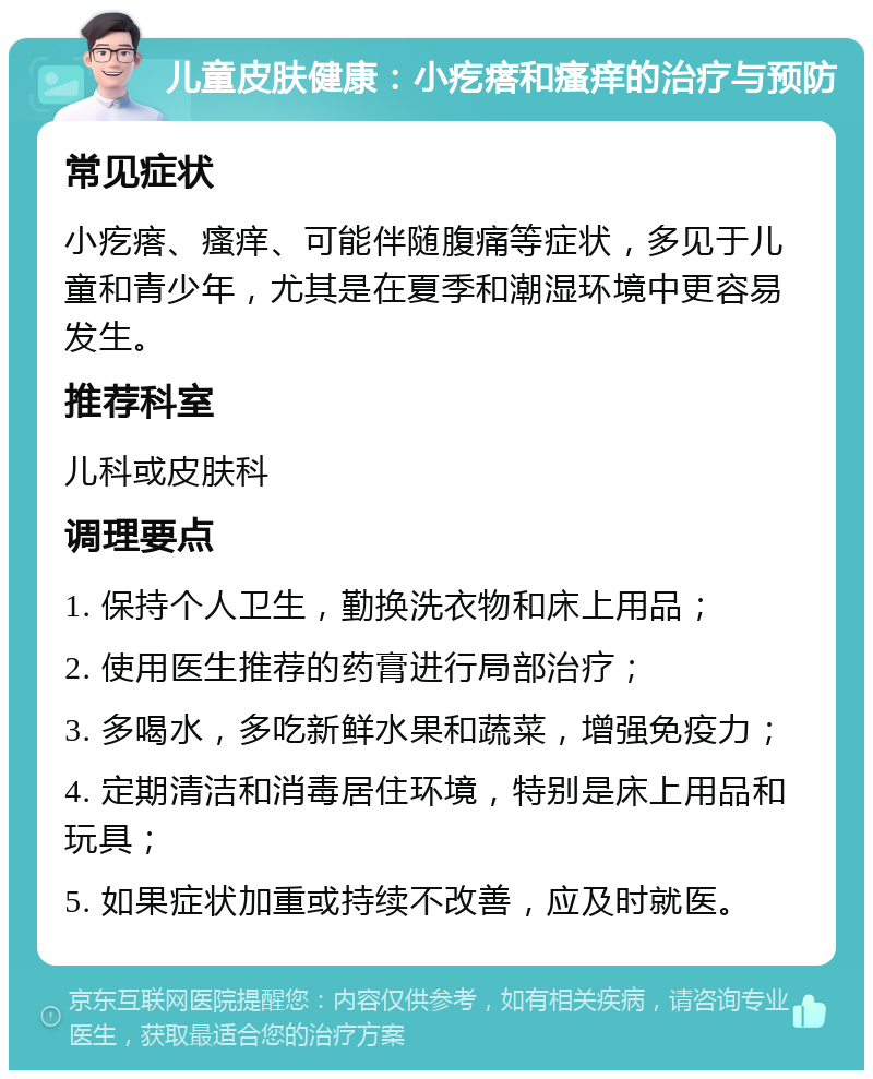 儿童皮肤健康：小疙瘩和瘙痒的治疗与预防 常见症状 小疙瘩、瘙痒、可能伴随腹痛等症状，多见于儿童和青少年，尤其是在夏季和潮湿环境中更容易发生。 推荐科室 儿科或皮肤科 调理要点 1. 保持个人卫生，勤换洗衣物和床上用品； 2. 使用医生推荐的药膏进行局部治疗； 3. 多喝水，多吃新鲜水果和蔬菜，增强免疫力； 4. 定期清洁和消毒居住环境，特别是床上用品和玩具； 5. 如果症状加重或持续不改善，应及时就医。