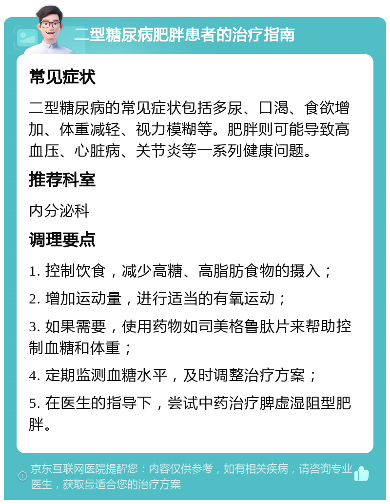 二型糖尿病肥胖患者的治疗指南 常见症状 二型糖尿病的常见症状包括多尿、口渴、食欲增加、体重减轻、视力模糊等。肥胖则可能导致高血压、心脏病、关节炎等一系列健康问题。 推荐科室 内分泌科 调理要点 1. 控制饮食，减少高糖、高脂肪食物的摄入； 2. 增加运动量，进行适当的有氧运动； 3. 如果需要，使用药物如司美格鲁肽片来帮助控制血糖和体重； 4. 定期监测血糖水平，及时调整治疗方案； 5. 在医生的指导下，尝试中药治疗脾虚湿阻型肥胖。