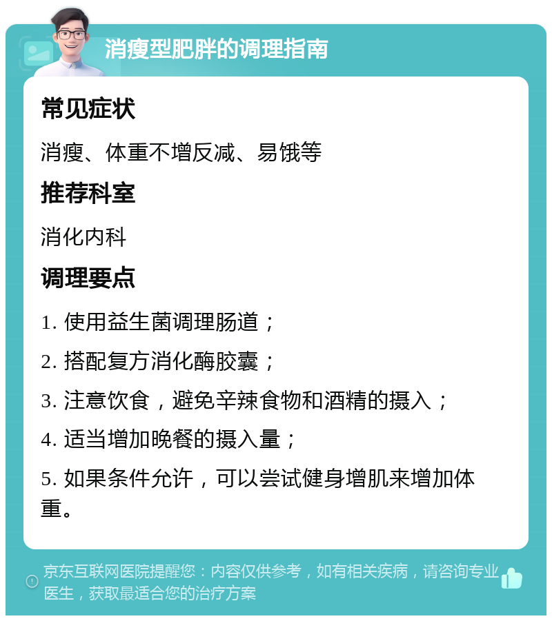 消瘦型肥胖的调理指南 常见症状 消瘦、体重不增反减、易饿等 推荐科室 消化内科 调理要点 1. 使用益生菌调理肠道； 2. 搭配复方消化酶胶囊； 3. 注意饮食，避免辛辣食物和酒精的摄入； 4. 适当增加晚餐的摄入量； 5. 如果条件允许，可以尝试健身增肌来增加体重。