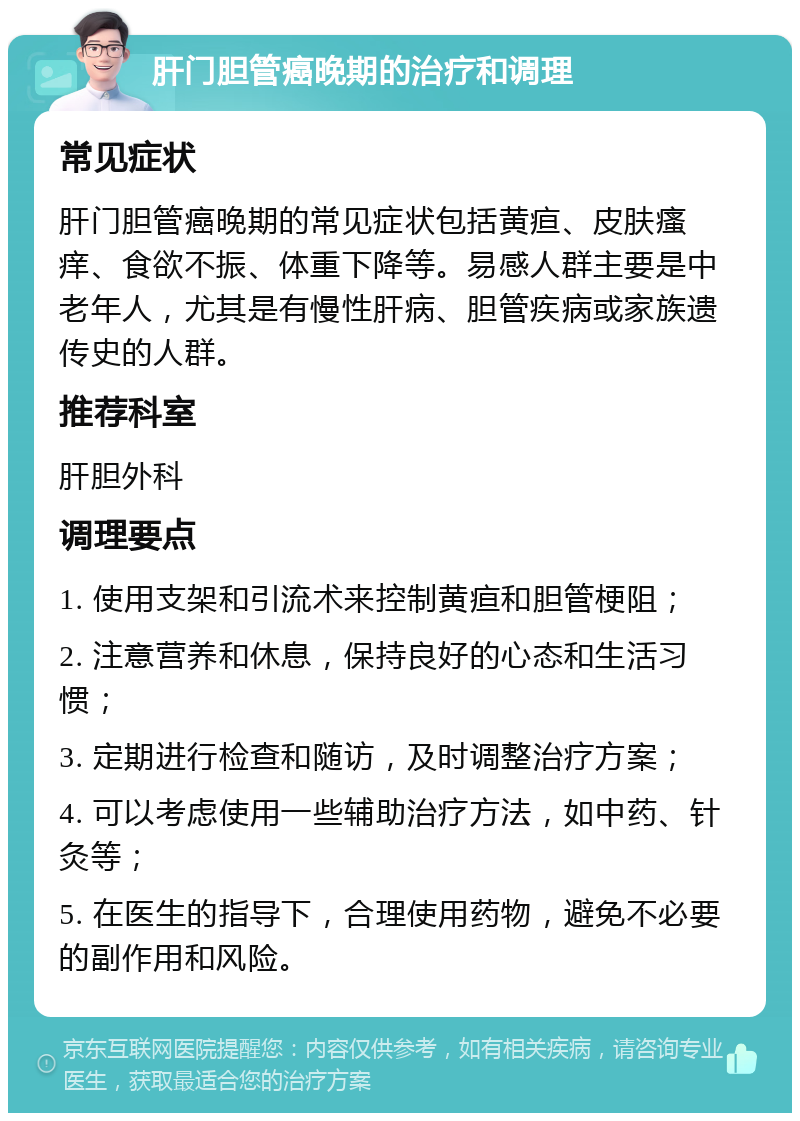 肝门胆管癌晚期的治疗和调理 常见症状 肝门胆管癌晚期的常见症状包括黄疸、皮肤瘙痒、食欲不振、体重下降等。易感人群主要是中老年人，尤其是有慢性肝病、胆管疾病或家族遗传史的人群。 推荐科室 肝胆外科 调理要点 1. 使用支架和引流术来控制黄疸和胆管梗阻； 2. 注意营养和休息，保持良好的心态和生活习惯； 3. 定期进行检查和随访，及时调整治疗方案； 4. 可以考虑使用一些辅助治疗方法，如中药、针灸等； 5. 在医生的指导下，合理使用药物，避免不必要的副作用和风险。