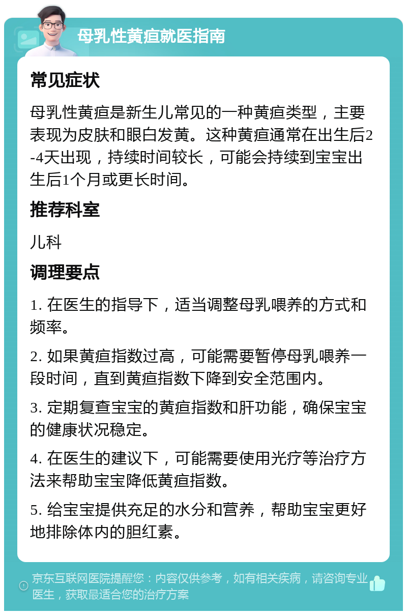 母乳性黄疸就医指南 常见症状 母乳性黄疸是新生儿常见的一种黄疸类型，主要表现为皮肤和眼白发黄。这种黄疸通常在出生后2-4天出现，持续时间较长，可能会持续到宝宝出生后1个月或更长时间。 推荐科室 儿科 调理要点 1. 在医生的指导下，适当调整母乳喂养的方式和频率。 2. 如果黄疸指数过高，可能需要暂停母乳喂养一段时间，直到黄疸指数下降到安全范围内。 3. 定期复查宝宝的黄疸指数和肝功能，确保宝宝的健康状况稳定。 4. 在医生的建议下，可能需要使用光疗等治疗方法来帮助宝宝降低黄疸指数。 5. 给宝宝提供充足的水分和营养，帮助宝宝更好地排除体内的胆红素。