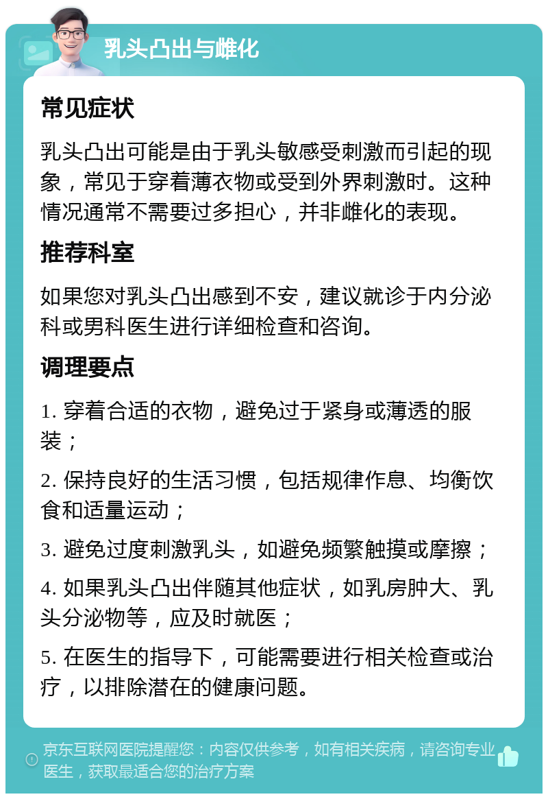 乳头凸出与雌化 常见症状 乳头凸出可能是由于乳头敏感受刺激而引起的现象，常见于穿着薄衣物或受到外界刺激时。这种情况通常不需要过多担心，并非雌化的表现。 推荐科室 如果您对乳头凸出感到不安，建议就诊于内分泌科或男科医生进行详细检查和咨询。 调理要点 1. 穿着合适的衣物，避免过于紧身或薄透的服装； 2. 保持良好的生活习惯，包括规律作息、均衡饮食和适量运动； 3. 避免过度刺激乳头，如避免频繁触摸或摩擦； 4. 如果乳头凸出伴随其他症状，如乳房肿大、乳头分泌物等，应及时就医； 5. 在医生的指导下，可能需要进行相关检查或治疗，以排除潜在的健康问题。