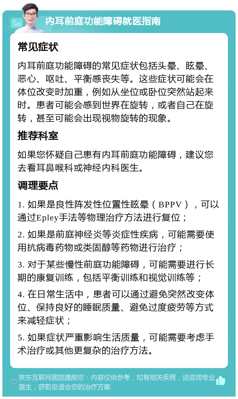 内耳前庭功能障碍就医指南 常见症状 内耳前庭功能障碍的常见症状包括头晕、眩晕、恶心、呕吐、平衡感丧失等。这些症状可能会在体位改变时加重，例如从坐位或卧位突然站起来时。患者可能会感到世界在旋转，或者自己在旋转，甚至可能会出现视物旋转的现象。 推荐科室 如果您怀疑自己患有内耳前庭功能障碍，建议您去看耳鼻喉科或神经内科医生。 调理要点 1. 如果是良性阵发性位置性眩晕（BPPV），可以通过Epley手法等物理治疗方法进行复位； 2. 如果是前庭神经炎等炎症性疾病，可能需要使用抗病毒药物或类固醇等药物进行治疗； 3. 对于某些慢性前庭功能障碍，可能需要进行长期的康复训练，包括平衡训练和视觉训练等； 4. 在日常生活中，患者可以通过避免突然改变体位、保持良好的睡眠质量、避免过度疲劳等方式来减轻症状； 5. 如果症状严重影响生活质量，可能需要考虑手术治疗或其他更复杂的治疗方法。