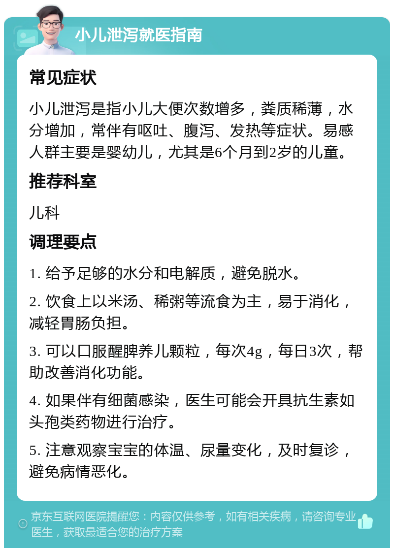 小儿泄泻就医指南 常见症状 小儿泄泻是指小儿大便次数增多，粪质稀薄，水分增加，常伴有呕吐、腹泻、发热等症状。易感人群主要是婴幼儿，尤其是6个月到2岁的儿童。 推荐科室 儿科 调理要点 1. 给予足够的水分和电解质，避免脱水。 2. 饮食上以米汤、稀粥等流食为主，易于消化，减轻胃肠负担。 3. 可以口服醒脾养儿颗粒，每次4g，每日3次，帮助改善消化功能。 4. 如果伴有细菌感染，医生可能会开具抗生素如头孢类药物进行治疗。 5. 注意观察宝宝的体温、尿量变化，及时复诊，避免病情恶化。