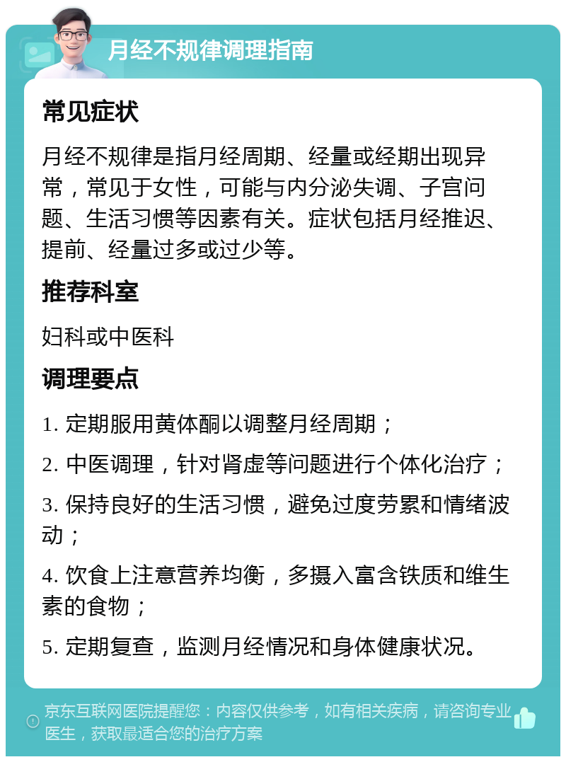 月经不规律调理指南 常见症状 月经不规律是指月经周期、经量或经期出现异常，常见于女性，可能与内分泌失调、子宫问题、生活习惯等因素有关。症状包括月经推迟、提前、经量过多或过少等。 推荐科室 妇科或中医科 调理要点 1. 定期服用黄体酮以调整月经周期； 2. 中医调理，针对肾虚等问题进行个体化治疗； 3. 保持良好的生活习惯，避免过度劳累和情绪波动； 4. 饮食上注意营养均衡，多摄入富含铁质和维生素的食物； 5. 定期复查，监测月经情况和身体健康状况。