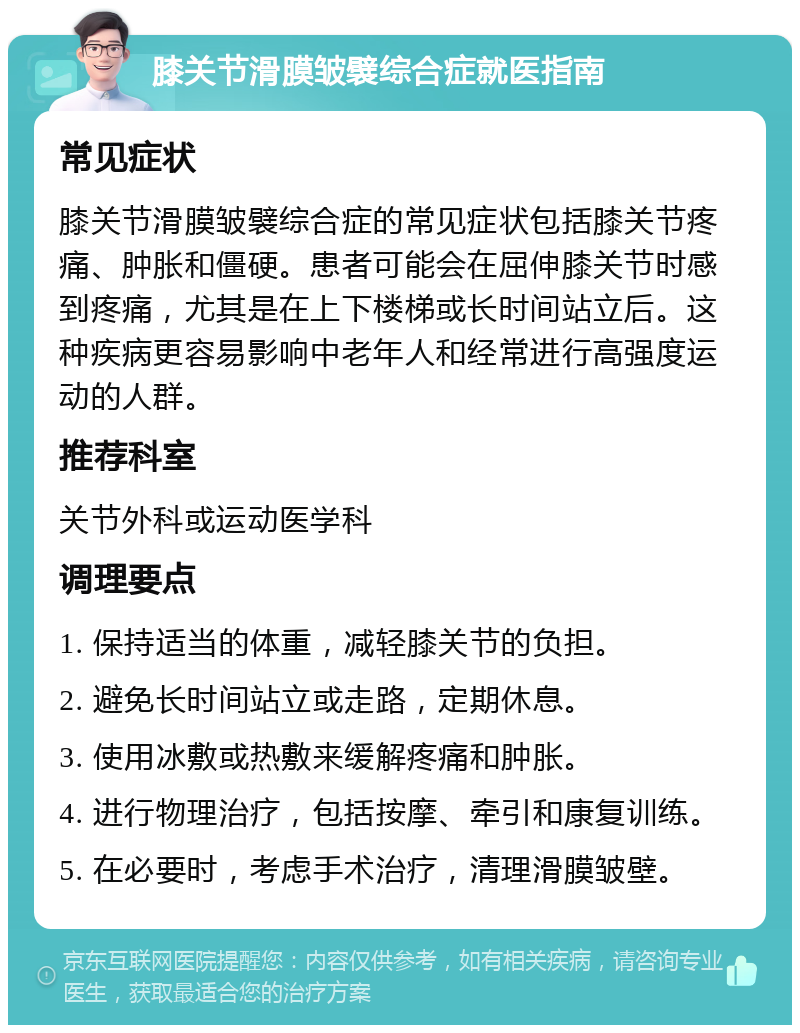 膝关节滑膜皱襞综合症就医指南 常见症状 膝关节滑膜皱襞综合症的常见症状包括膝关节疼痛、肿胀和僵硬。患者可能会在屈伸膝关节时感到疼痛，尤其是在上下楼梯或长时间站立后。这种疾病更容易影响中老年人和经常进行高强度运动的人群。 推荐科室 关节外科或运动医学科 调理要点 1. 保持适当的体重，减轻膝关节的负担。 2. 避免长时间站立或走路，定期休息。 3. 使用冰敷或热敷来缓解疼痛和肿胀。 4. 进行物理治疗，包括按摩、牵引和康复训练。 5. 在必要时，考虑手术治疗，清理滑膜皱壁。