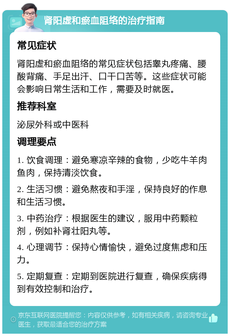 肾阳虚和瘀血阻络的治疗指南 常见症状 肾阳虚和瘀血阻络的常见症状包括睾丸疼痛、腰酸背痛、手足出汗、口干口苦等。这些症状可能会影响日常生活和工作，需要及时就医。 推荐科室 泌尿外科或中医科 调理要点 1. 饮食调理：避免寒凉辛辣的食物，少吃牛羊肉鱼肉，保持清淡饮食。 2. 生活习惯：避免熬夜和手淫，保持良好的作息和生活习惯。 3. 中药治疗：根据医生的建议，服用中药颗粒剂，例如补肾壮阳丸等。 4. 心理调节：保持心情愉快，避免过度焦虑和压力。 5. 定期复查：定期到医院进行复查，确保疾病得到有效控制和治疗。