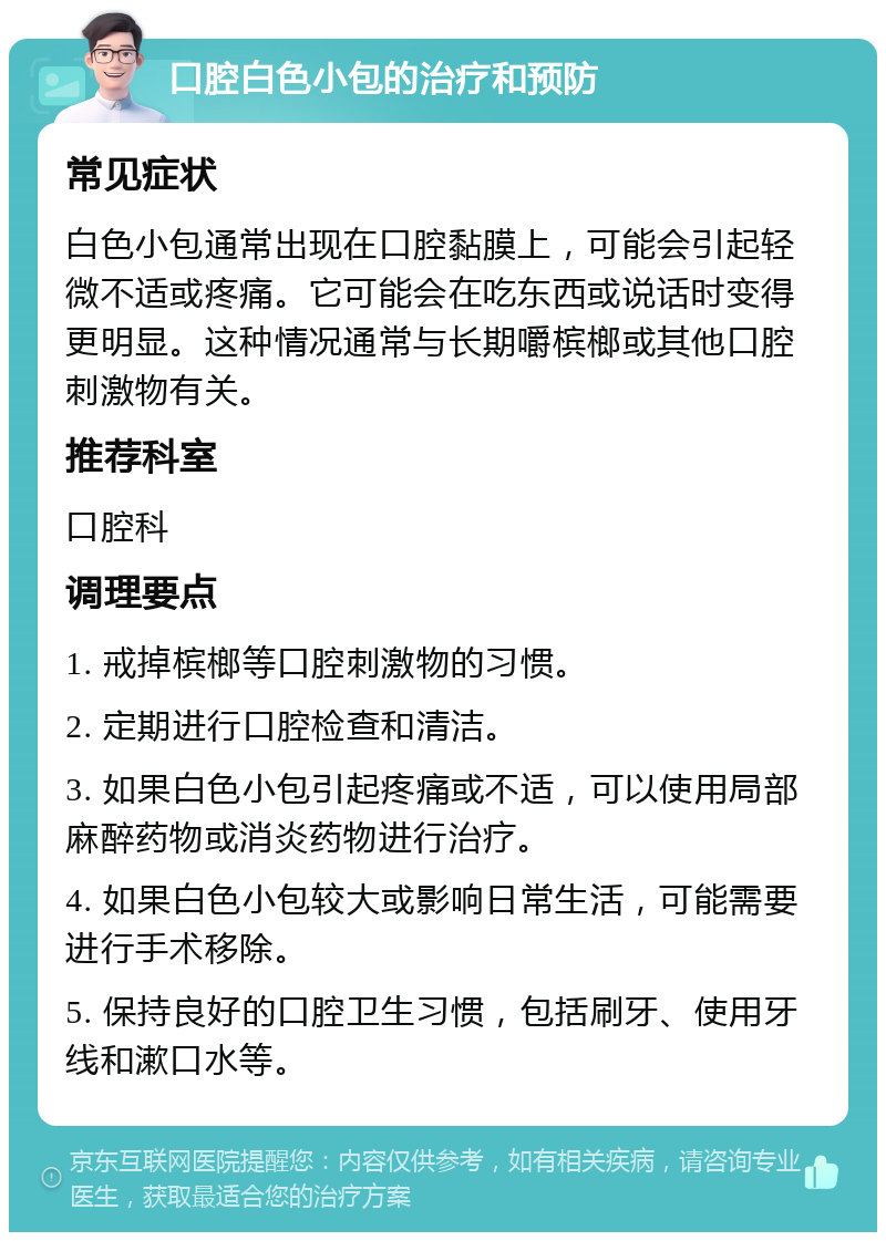 口腔白色小包的治疗和预防 常见症状 白色小包通常出现在口腔黏膜上，可能会引起轻微不适或疼痛。它可能会在吃东西或说话时变得更明显。这种情况通常与长期嚼槟榔或其他口腔刺激物有关。 推荐科室 口腔科 调理要点 1. 戒掉槟榔等口腔刺激物的习惯。 2. 定期进行口腔检查和清洁。 3. 如果白色小包引起疼痛或不适，可以使用局部麻醉药物或消炎药物进行治疗。 4. 如果白色小包较大或影响日常生活，可能需要进行手术移除。 5. 保持良好的口腔卫生习惯，包括刷牙、使用牙线和漱口水等。