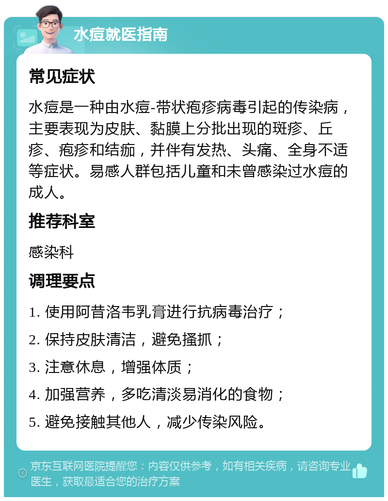 水痘就医指南 常见症状 水痘是一种由水痘-带状疱疹病毒引起的传染病，主要表现为皮肤、黏膜上分批出现的斑疹、丘疹、疱疹和结痂，并伴有发热、头痛、全身不适等症状。易感人群包括儿童和未曾感染过水痘的成人。 推荐科室 感染科 调理要点 1. 使用阿昔洛韦乳膏进行抗病毒治疗； 2. 保持皮肤清洁，避免搔抓； 3. 注意休息，增强体质； 4. 加强营养，多吃清淡易消化的食物； 5. 避免接触其他人，减少传染风险。