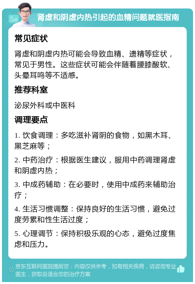 肾虚和阴虚内热引起的血精问题就医指南 常见症状 肾虚和阴虚内热可能会导致血精、遗精等症状，常见于男性。这些症状可能会伴随着腰膝酸软、头晕耳鸣等不适感。 推荐科室 泌尿外科或中医科 调理要点 1. 饮食调理：多吃滋补肾阴的食物，如黑木耳、黑芝麻等； 2. 中药治疗：根据医生建议，服用中药调理肾虚和阴虚内热； 3. 中成药辅助：在必要时，使用中成药来辅助治疗； 4. 生活习惯调整：保持良好的生活习惯，避免过度劳累和性生活过度； 5. 心理调节：保持积极乐观的心态，避免过度焦虑和压力。