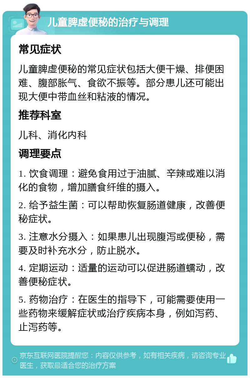 儿童脾虚便秘的治疗与调理 常见症状 儿童脾虚便秘的常见症状包括大便干燥、排便困难、腹部胀气、食欲不振等。部分患儿还可能出现大便中带血丝和粘液的情况。 推荐科室 儿科、消化内科 调理要点 1. 饮食调理：避免食用过于油腻、辛辣或难以消化的食物，增加膳食纤维的摄入。 2. 给予益生菌：可以帮助恢复肠道健康，改善便秘症状。 3. 注意水分摄入：如果患儿出现腹泻或便秘，需要及时补充水分，防止脱水。 4. 定期运动：适量的运动可以促进肠道蠕动，改善便秘症状。 5. 药物治疗：在医生的指导下，可能需要使用一些药物来缓解症状或治疗疾病本身，例如泻药、止泻药等。