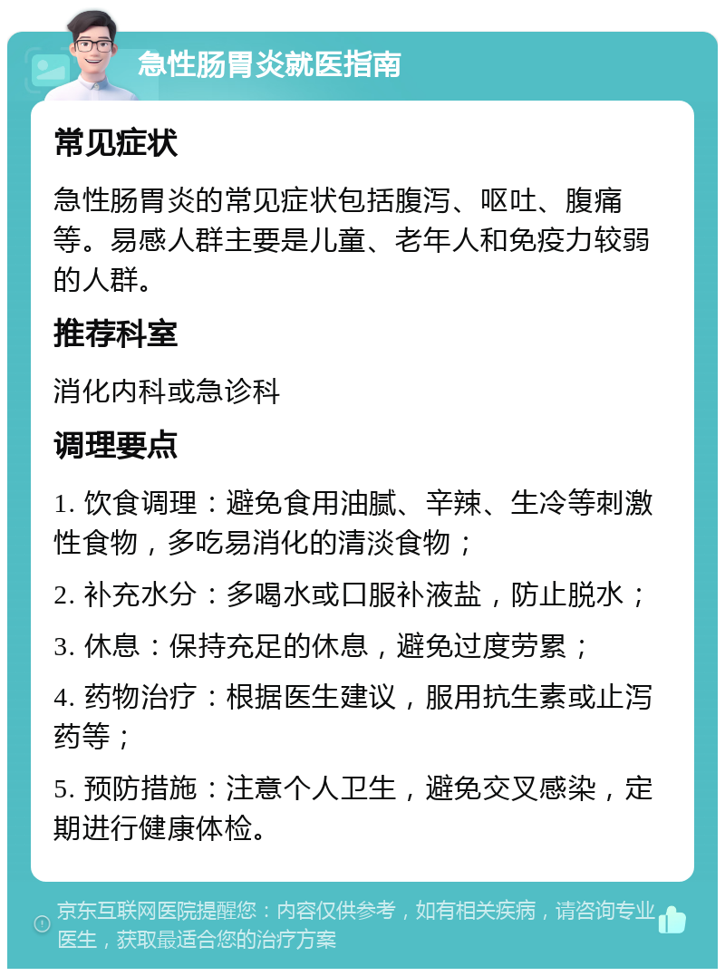 急性肠胃炎就医指南 常见症状 急性肠胃炎的常见症状包括腹泻、呕吐、腹痛等。易感人群主要是儿童、老年人和免疫力较弱的人群。 推荐科室 消化内科或急诊科 调理要点 1. 饮食调理：避免食用油腻、辛辣、生冷等刺激性食物，多吃易消化的清淡食物； 2. 补充水分：多喝水或口服补液盐，防止脱水； 3. 休息：保持充足的休息，避免过度劳累； 4. 药物治疗：根据医生建议，服用抗生素或止泻药等； 5. 预防措施：注意个人卫生，避免交叉感染，定期进行健康体检。