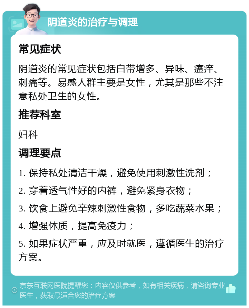 阴道炎的治疗与调理 常见症状 阴道炎的常见症状包括白带增多、异味、瘙痒、刺痛等。易感人群主要是女性，尤其是那些不注意私处卫生的女性。 推荐科室 妇科 调理要点 1. 保持私处清洁干燥，避免使用刺激性洗剂； 2. 穿着透气性好的内裤，避免紧身衣物； 3. 饮食上避免辛辣刺激性食物，多吃蔬菜水果； 4. 增强体质，提高免疫力； 5. 如果症状严重，应及时就医，遵循医生的治疗方案。