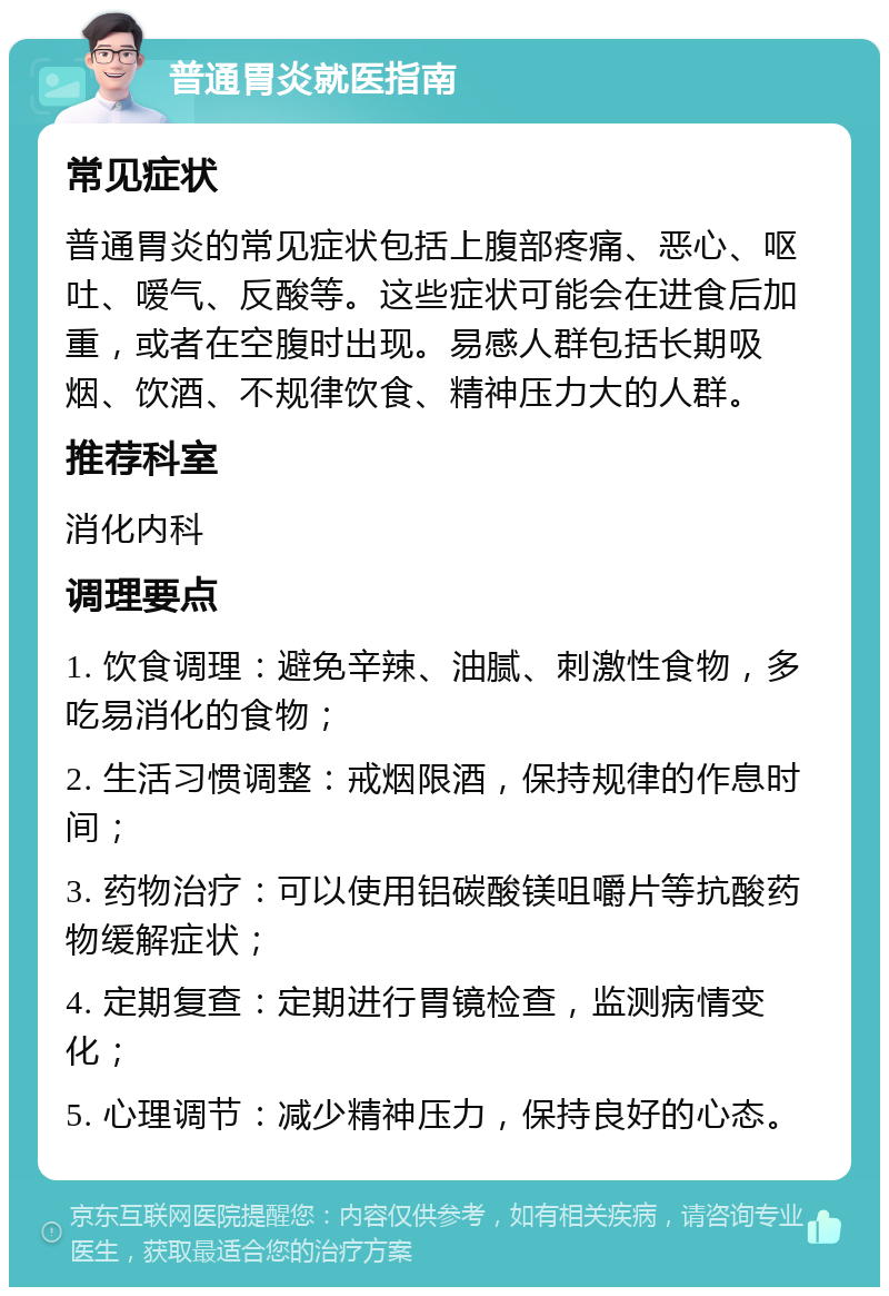 普通胃炎就医指南 常见症状 普通胃炎的常见症状包括上腹部疼痛、恶心、呕吐、嗳气、反酸等。这些症状可能会在进食后加重，或者在空腹时出现。易感人群包括长期吸烟、饮酒、不规律饮食、精神压力大的人群。 推荐科室 消化内科 调理要点 1. 饮食调理：避免辛辣、油腻、刺激性食物，多吃易消化的食物； 2. 生活习惯调整：戒烟限酒，保持规律的作息时间； 3. 药物治疗：可以使用铝碳酸镁咀嚼片等抗酸药物缓解症状； 4. 定期复查：定期进行胃镜检查，监测病情变化； 5. 心理调节：减少精神压力，保持良好的心态。